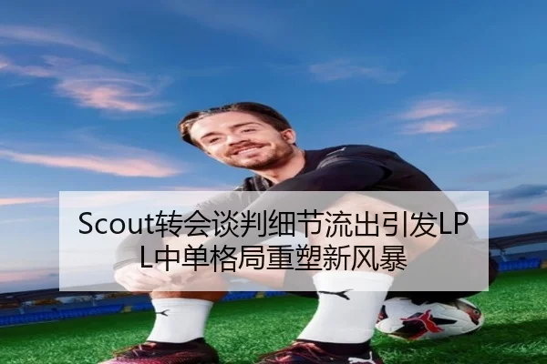 Scout转会谈判细节流出引发LPL中单格局重塑新风暴