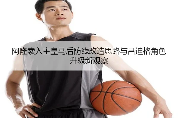 阿隆索入主皇马后防线改造思路与吕迪格角色升级新观察