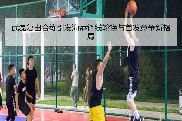 武磊复出合练引发海港锋线轮换与首发竞争新格局